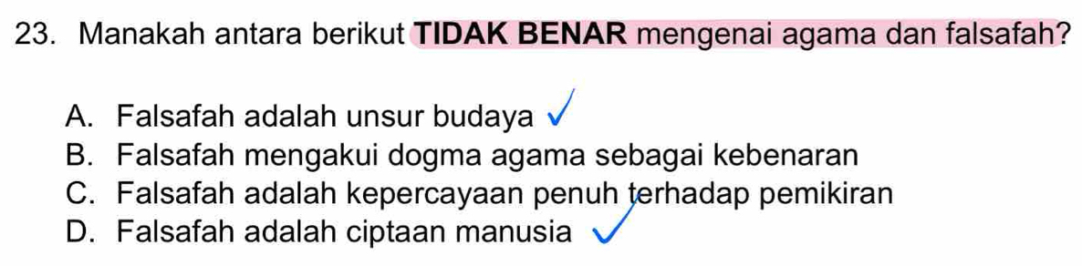 Manakah antara berikut TIDAK BENAR mengenai agama dan falsafah?
A. Falsafah adalah unsur budaya
B. Falsafah mengakui dogma agama sebagai kebenaran
C. Falsafah adalah kepercayaan penuh terhadap pemikiran
D. Falsafah adalah ciptaan manusia