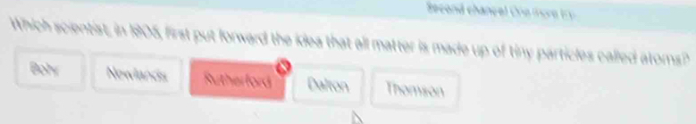 Second chancel Ore more try 
Which scientist, in 1905, first put forward the idea that all matter is made up of tiny particles called atoms?
Bohr Nowlands Rutherford Dalton Thomson