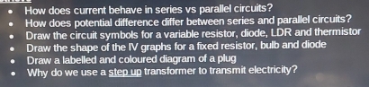 How does current behave in series vs parallel circuits?
How does potential difference differ between series and parallel circuits?
Draw the circuit symbols for a variable resistor, diode, LDR and thermistor
Draw the shape of the IV graphs for a fixed resistor, bulb and diode
Draw a labelled and coloured diagram of a plug
Why do we use a step up transformer to transmit electricity?