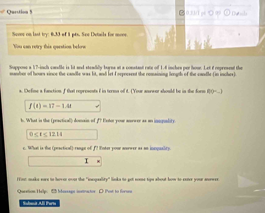 ल0.33/1 pi ○ 99 Dataila 
Score on last try: 0.33 of 1 pts. See Details for more. 
You can retry this question below 
Suppose a 17-inch candle is lit and steadily burns at a constant rate of 1.4 inches per hour. Let t represent the 
number of hours since the candle was lit, and let 7 represent the remaining length of the candle (in inches). 
a. Define a function f that represents I in terms of 4. (Your answer should be in the form f(t)=...)
f(t)=17-1.4t
b. What is the (practical) domain of f? Enter your answer as an inequality.
0≤ t≤ 12.14
c. What is the (practical) range of f? Enter your answer as an inequality. 
I a × 
Hint: make sure to hover over the "inequality" links to get some tips about how to enter your answer. 
Question Help: [ Message instructor D Post to forum 
Submit All Parts