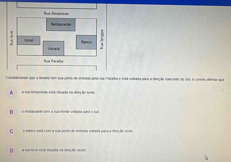 Considerando que a livraria tem sua porta de entrada pela rua Paraíba e está voltada para a direção nascente do Sol, é correto afirmar que
A a rua Amazonas está situada na direção norte.
B_ o restaurante tem a sua frente voltada para o sul.
Co banco está com a sua porta de entrada voltada para a direção norte.
D a rua Acre está situada na direção oeste.