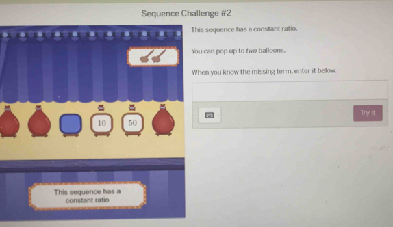 Sequence Challenge #2 
This sequence has a constant ratio. 
You can pop up to two balloons. 
When you know the missing term, enter it below.
10 50 Try It 
This sequence has a 
constant ratio