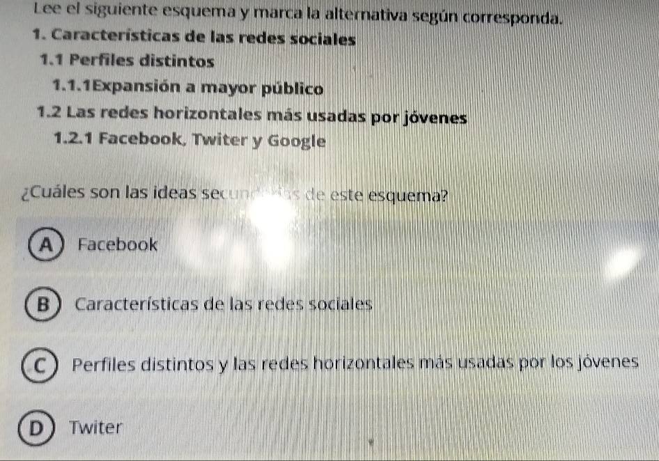 Lee el siguiente esquema y marca la alternativa según corresponda.
1. Características de las redes sociales
1.1 Perfiles distintos
1.1.1Expansión a mayor público
1.2 Las redes horizontales más usadas por jóvenes
1.2.1 Facebook, Twiter y Google
¿Cuáles son las ideas secunda das de este esquema?
A Facebook
B) Características de las redes sociales
C) Perfiles distintos y las redes horizontales más usadas por los jóvenes
D Twiter