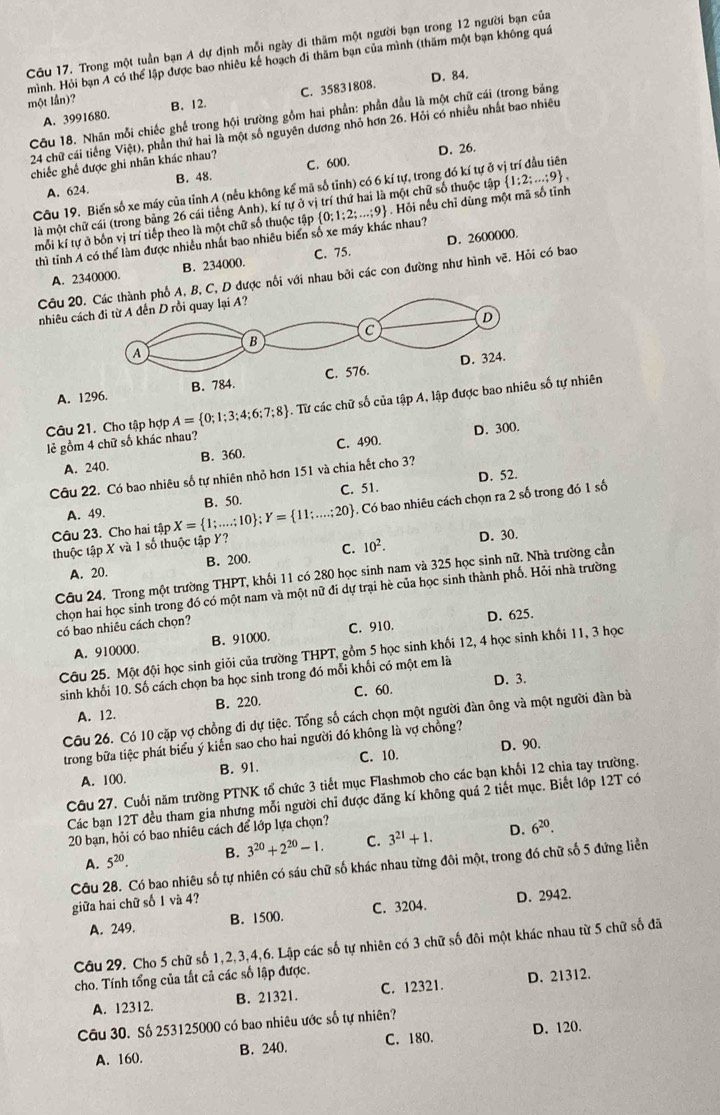 Trong một tuần bạn A dự định mỗi ngày di thăm một người bạn trong 12 người bạn của
mình. Hỏi bạn A có thể lập được bao nhiêu kế hoạch đi thăm bạn của mình (thăm một bạn không quá
D. 84.
một lần)? B. 12.
A. 3991680. C. 35831808.
Câu 18. Nhãn mỗi chiếc ghế trong hội trường gồm hai phần: phần đầu là một chữ cái (trong bảng
24 chữ cái tiếng Việt), phần thứ hai là một số nguyên dương nhỏ hơn 26. Hỏi có nhiều nhất bao nhiều
D. 26.
chiếc ghế được ghi nhân khác nhau? C. 600.
A. 624 B. 48.
Câu 19. Biển số xe máy của tỉnh A (nếu không kể mã số tỉnh) có 6 kí tự, trong đó kí tự ở vị trí đầu tiên
là một chữ cái (trong bảng 26 cái tiếng Anh), kí tự c o vị trí thứ hai là một chữ số thuộc tập  1:2;...;9 ,
thì tỉnh A có thể làm được nhiều nhất bao nhiêu biển số xe máy khác nhau?  0;1;2;...;9 Hỏi nếu chỉ dùng một mã số tỉnh
mỗi kí tự ở bốn vị trí tiếp theo là một chữ số thuộc tập
A. 2340000. B. 234000. C. 75. D. 2600000.
Câu 20.phố A, B, C, D được nổi với nhau bởi các con đường như hình vẽ. Hỏi có bao
nhiêu cá
A. 1296.
Câu 21. Cho tập hợp A= 0;1;3;4;6;7;8. Từ các chữ số của tập A, lập đư tự nhiên
D. 300.
lẻ gồm 4 chữ số khác nhau?
A. 240. B. 360. C. 490.
D. 52.
Câu 22. Có bao nhiêu số tự nhiên nhỏ hơn 151 và chia hết cho 3?
A. 49. B. 50. C. 51.
Câu 23. Cho hai tipX= 1;...;10 ;Y= 11;...;20 4. Có bao nhiêu cách chọn ra 2 số trong đó 1 số
thuộc tập X và 1 số thuộc tập Y?
D. 30.
A. 20. B. 200. C. 10^2.
Câu 24. Trong một trường THPT, khối 11 có 280 học sinh nam và 325 học sinh nữ. Nhà trường cần
chọn hai học sinh trong đó có một nam và một nữ đi dự trại hè của học sinh thành phố. Hỏi nhà trường
có bao nhiêu cách chọn?
D. 625.
A. 910000. B. 91000. C. 910.
Câu 25. Một đội học sinh giỏi của trường THPT, gồm 5 học sinh khối 12, 4 học sinh khối 11, 3 học
sinh khối 10. Số cách chọn ba học sinh trong đó mỗi khối có một em là
A. 12. B. 220. C. 60 D. 3.
Câu 26. Có 10 cặp vợ chồng đi dự tiệc. Tổng số cách chọn một người đàn ông và một người dàn bà
trong bữa tiệc phát biểu ý kiển sao cho hai người đó không là vợ chồng?
A. 100. B. 91. C. 10. D. 90.
Câu 27. Cuối năm trường PTNK tổ chức 3 tiết mục Flashmob cho các bạn khối 12 chia tay trường.
Các bạn 12T đều tham gia nhưng mỗi người chỉ được đăng kí không quá 2 tiết mục. Biết lớp 12T có
20 bạn, hỏi có bao nhiêu cách để lớp lựa chọn?
A. 5^(20). B. 3^(20)+2^(20)-1. C. 3^(21)+1. D. 6^(20).
Cầu 28. Có bao nhiêu số tự nhiên có sáu chữ số khác nhau từng đôi một, trong đó chữ số 5 đứng liền
giữa hai chữ số 1 và 4?
A. 249. B. 1500. C. 3204. D. 2942.
Câu 29. Cho 5 chữ số 1,2,3,4,6. Lập các số tự nhiên có 3 chữ số đôi một khác nhau từ 5 chữ số đã
cho. Tính tổng của tất cả các số lập được.
A. 12312. B. 21321. C. 12321. D. 21312.
Câu 30. Số 253125000 có bao nhiêu ước số tự nhiên?
A. 160. B. 240. C. 180. D. 120.
