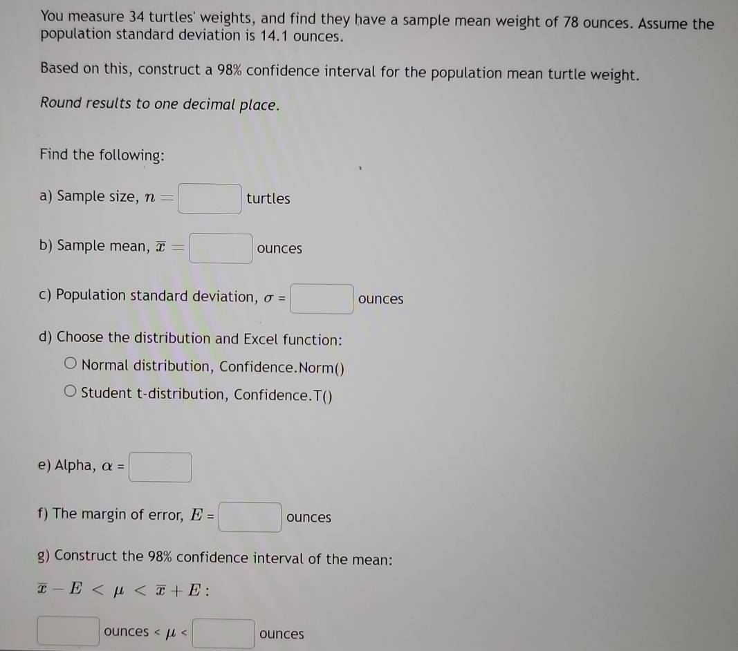 You measure 34 turtles' weights, and find they have a sample mean weight of 78 ounces. Assume the 
population standard deviation is 14.1 ounces. 
Based on this, construct a 98% confidence interval for the population mean turtle weight. 
Round results to one decimal place. 
Find the following: 
a) Sample size, n=□ turtles 
b) Sample mean, overline x=□ ounces
c) Population standard deviation, sigma =□ ounces
d) Choose the distribution and Excel function: 
Normal distribution, Confidence.Norm() 
Student t-distribution, Confidence.T() 
e) Alpha, alpha =□
f) The margin of error, E=□ ounces
g) Construct the 98% confidence interval of the mean:
overline x-E .
□ ounces ounces