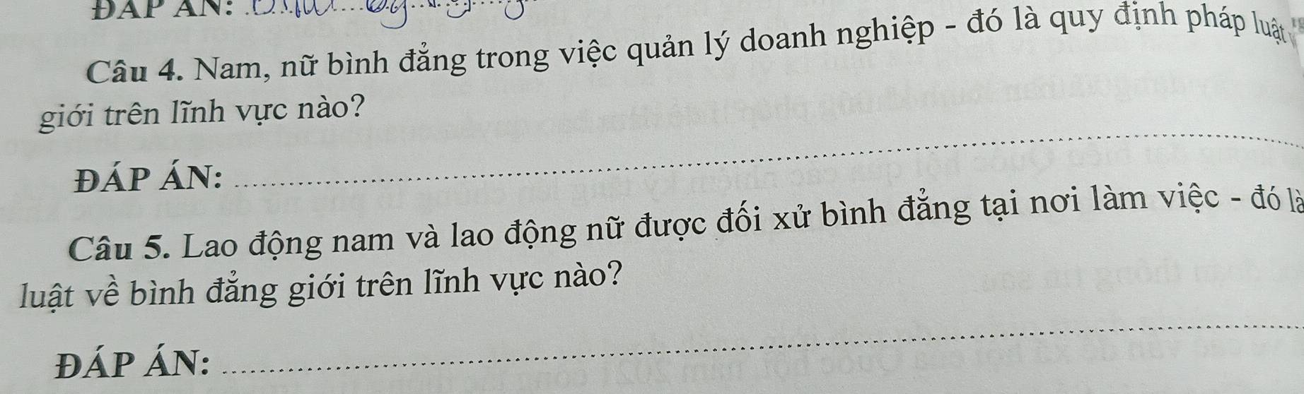 ĐAP AN: 
Câu 4. Nam, nữ bình đẳng trong việc quản lý doanh nghiệp - đó là quy định pháp luật 
_ 
giới trên lĩnh vực nào? 
ĐÁP ÁN: 
Câu 5. Lao động nam và lao động nữ được đối xử bình đẳng tại nơi làm việc - đó là 
_ 
luật về bình đẳng giới trên lĩnh vực nào? 
ĐÁP ÁN: