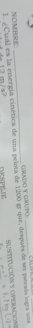 GRADO Y GRUPO: 
1. ¿Cuál es la energia cinética de una pelota de 1200 gr que, después de ser pateado logra una 
NOMBRE: 
SUSTITUCIÓN Y OPERACIONE 
de 12 m/s? DESPEJE