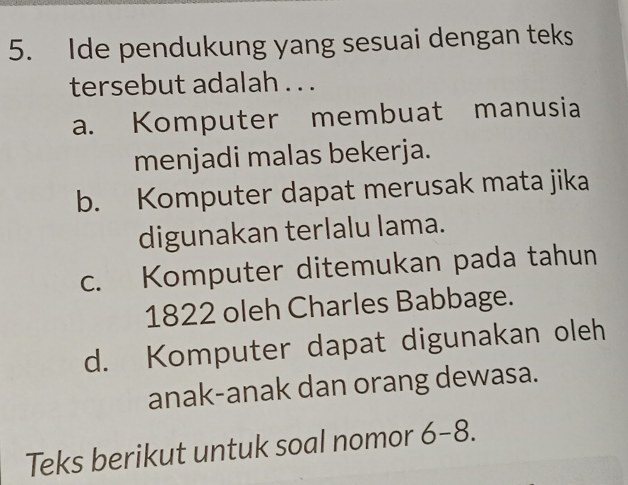 Ide pendukung yang sesuai dengan teks
tersebut adalah . . .
a. Komputer membuat manusia
menjadi malas bekerja.
b. Komputer dapat merusak mata jika
digunakan terlalu lama.
c. Komputer ditemukan pada tahun
1822 oleh Charles Babbage.
d. Komputer dapat digunakan oleh
anak-anak dan orang dewasa.
Teks berikut untuk soal nomor 6- 8.