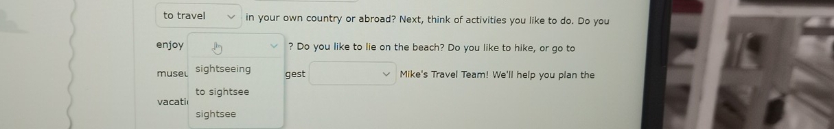 to travel in your own country or abroad? Next, think of activities you like to do. Do you 
enjoy ? Do you like to lie on the beach? Do you like to hike, or go to 
musel sightseeing 
gest Mike's Travel Team! We'll help you plan the 
to sightsee 
vacati 
sightsee