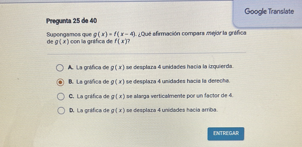 Google Translate
Pregunta 25 de 40
Supongamos que g(x)=f(x-4) ¿Qué afirmación compara mejor la gráfica
de g(x) con la gráfica de f(x)
A. La gráfica de g(x) se desplaza 4 unidades hacia la izquierda.
B. La gráfica de g(x) se desplaza 4 unidades hacia la derecha.
C. La gráfica de g(x) se alarga verticalmente por un factor de 4.
D. La gráfica de g(x) se desplaza 4 unidades hacia arriba.
ENTREGAR