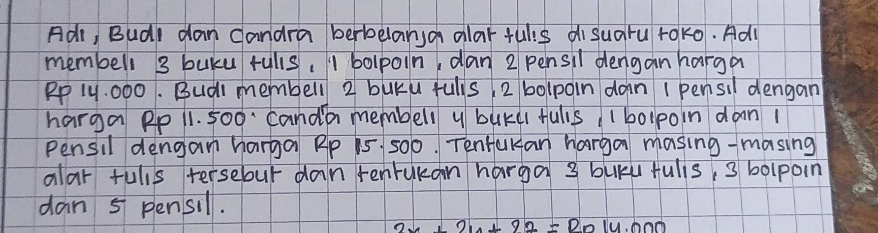 Adr, Budl dan candra berbelansa alarfulis disuaru roko. Adl 
membell 3 buku rulls, 1 bolpoin, dan 2 pensil dengan harga
Rp 1Y. 000. Budl membell 2 buku fulls 2 bolpoin don I pensil dengan 
harga Pp 11. 500. Canda membell y buKd fulis/ 1bolpoin dan 1
Pensil dengam harga Rp 15 500. Tentakan harga masing-masing 
alar fulls tersebur dan renrukan harga 3 buky fulis, 3 bolpoin 
dan 5 pensil.
2x+210+22=2014.000