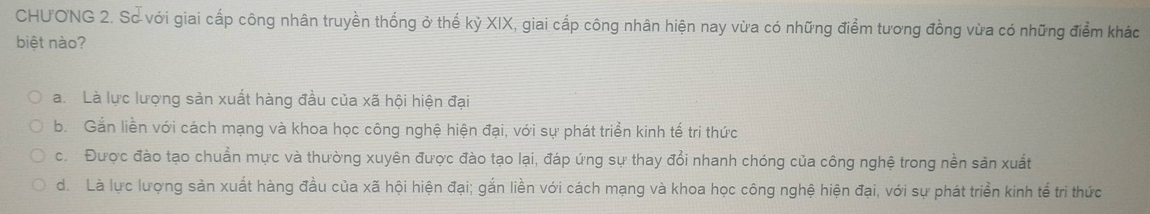 CHUONG 2. Sơ với giai cấp công nhân truyền thống ở thế kỷ XIX, giai cấp công nhân hiện nay vừa có những điểm tương đồng vừa có những điểm khác
biệt nào?
a. Là lực lượng sản xuất hàng đầu của xã hội hiện đại
b. Gắn liền với cách mạng và khoa học công nghệ hiện đại, với sự phát triển kinh tế tri thức
c. Được đào tạo chuẩn mực và thường xuyên được đào tạo lại, đáp ứng sự thay đổi nhanh chóng của công nghệ trong nền sản xuất
d. Là lực lượng sản xuất hàng đầu của xã hội hiện đại; gắn liền với cách mạng và khoa học công nghệ hiện đại, với sự phát triển kinh tế tri thức