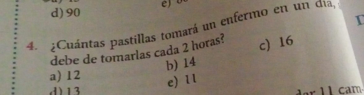 d) 90
I
4. ¿Cuántas pastillas tomará un enfermo en un día,
debe de tomarlas cada 2 horas? c) 16
b) 14
a) 12
e) 1l
d) 13 dar 11 cam.