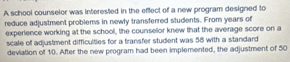 A school counselor was interested in the effect of a new program designed to 
reduce adjustment problems in newly transferred students. From years of 
experience working at the school, the counselor knew that the average score on a 
scale of adjustment difficulties for a transfer student was 58 with a standard 
deviation of 10. After the new program had been implemented, the adjustment of 50