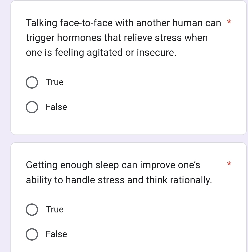 Talking face-to-face with another human can *
trigger hormones that relieve stress when
one is feeling agitated or insecure.
True
False
Getting enough sleep can improve one's
*
ability to handle stress and think rationally.
True
False