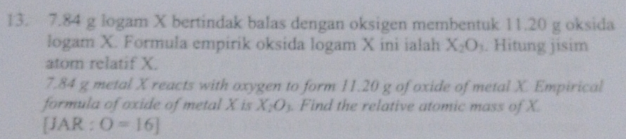 7.84 g logam X bertindak balas dengan oksigen membentuk 11.20 g oksida 
logam X. Formula empirik oksida logam X ini ialah X_2O_3. Hitung jisim 
atom relatif X. 
7. 84 g metal X reacts with oxygen to form 11.20 g of oxide of metal X. Empirical 
formula of oxide of metal X is X_2O_3. Find the relative atomic mass of X. 
[JAR : O=[6]