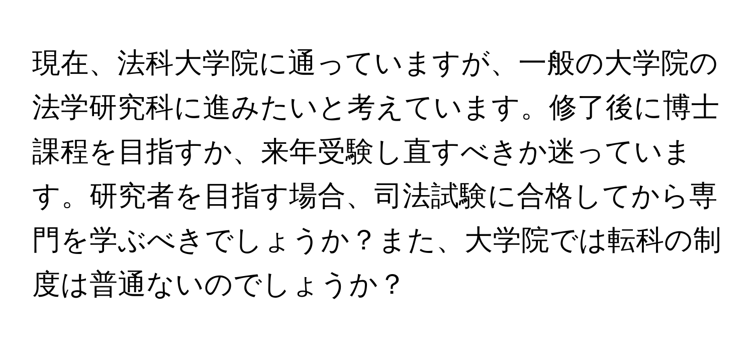 現在、法科大学院に通っていますが、一般の大学院の法学研究科に進みたいと考えています。修了後に博士課程を目指すか、来年受験し直すべきか迷っています。研究者を目指す場合、司法試験に合格してから専門を学ぶべきでしょうか？また、大学院では転科の制度は普通ないのでしょうか？