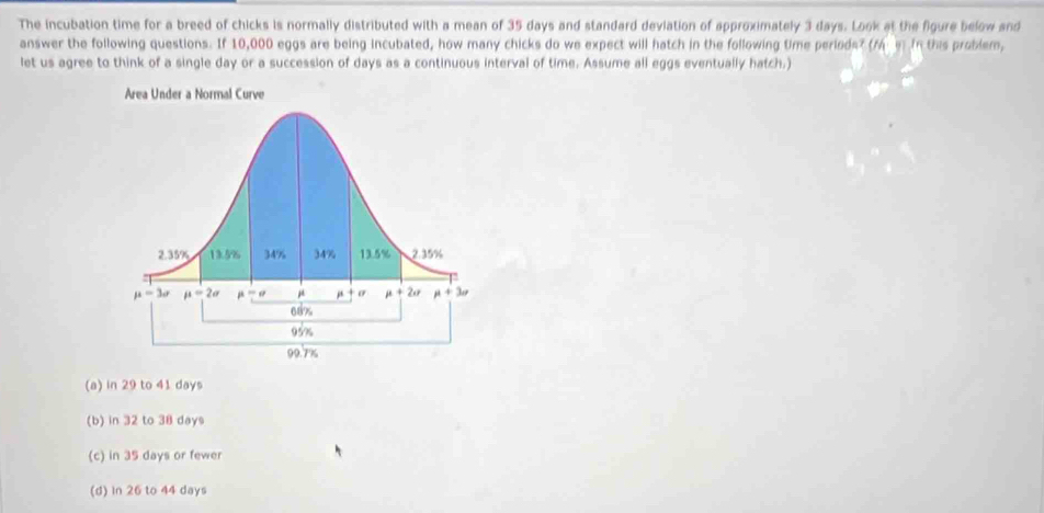 The incubation time for a breed of chicks is normally distributed with a mean of 35 days and standard deviation of approximately 3 days. Look at the figure below and
answer the following questions. If 10,000 eggs are being incubated, how many chicks do we expect will hatch in the following time periods? (Min In this problem,
let us agree to think of a single day or a succession of days as a continuous interval of time. Assume all eggs eventually hatch.)
(a) in 29 to 41 days
(b) in 32 to 38 days
(c) in 35 days or fewer
(d) in 26 to 44 days