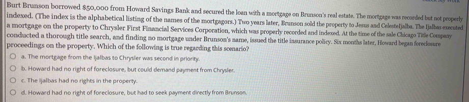 Burt Brunson borrowed $50,000 from Howard Savings Bank and secured the loan with a mortgage on Brunson's real estate. The mortgage was recorded but not properly
indexed. (The index is the alphabetical listing of the names of the mortgagors.) Two years later, Brunson sold the property to Jesus and CelesteIjalba. The Ijalbas executed
a mortgage on the property to Chrysler First Financial Services Corporation, which was properly recorded and indexed. At the time of the sale Chicago Title Company
conducted a thorough title search, and finding no mortgage under Brunson’s name, issued the title insurance policy. Six months later, Howard began foreclosure
proceedings on the property. Which of the following is true regarding this scenario?
a. The mortgage from the Ijalbas to Chrysler was second in priority.
b. Howard had no right of foreclosure, but could demand payment from Chrysler.
c. The Ijalbas had no rights in the property.
d. Howard had no right of foreclosure, but had to seek payment directly from Brunson.