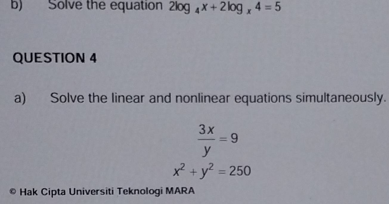 Solve the equation 2log _4x+2log _x4=5
QUESTION 4
a) Solve the linear and nonlinear equations simultaneously.
 3x/y =9
x^2+y^2=250
9 Hak Cipta Universiti Teknologi MARA