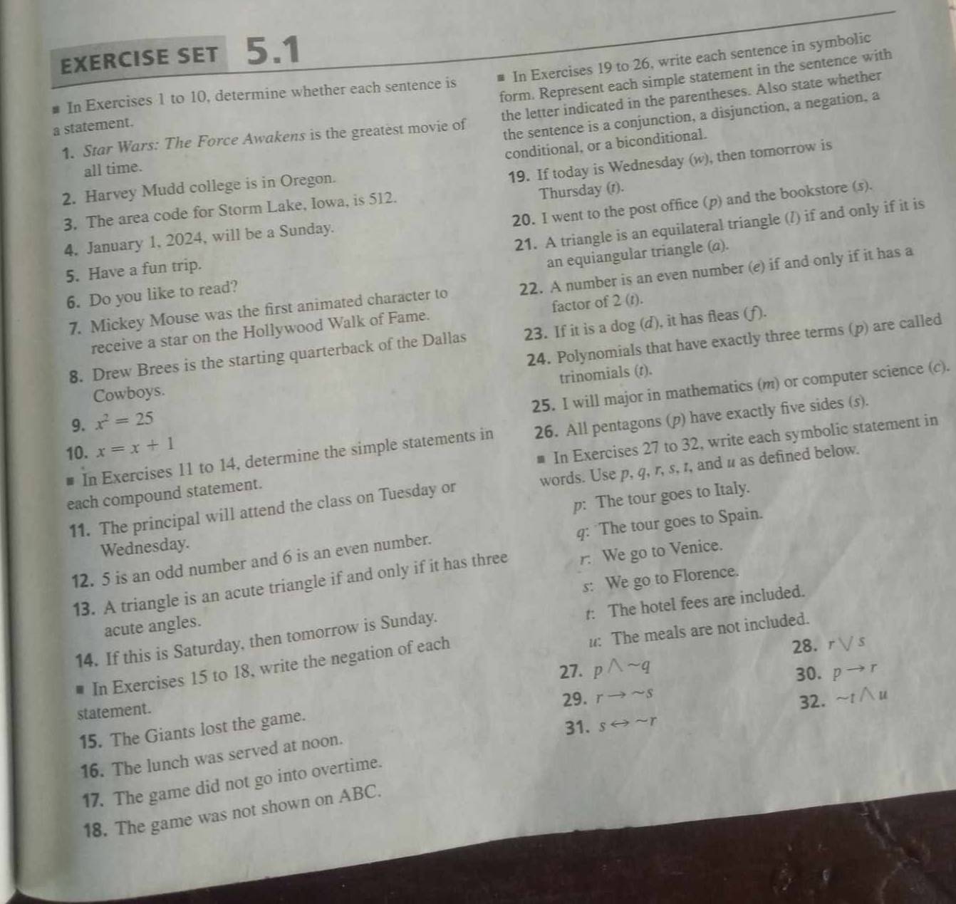 EXERCISE SET 5.1
form. Represent each simple statement in the sentence with
a statement. In Exercises 19 to 26, write each sentence in symbolic
In Exercises 1 to 10, determine whether each sentence is
1. Star Wars: The Force Awakens is the greatest movie of the letter indicated in the parentheses. Also state whether
the sentence is a conjunction, a disjunction, a negation, a
conditional, or a biconditional.
all time.
19. If today is Wednesday (w), then tomorrow is
2. Harvey Mudd college is in Oregon.
20. I went to the post office (p) and the bookstore (s).
3. The area code for Storm Lake, Iowa, is 512.
Thursday (1).
21. A triangle is an equilateral triangle (/) if and only if it is
4, January 1, 2024, will be a Sunday.
5. Have a fun trip.
an equiangular triangle (a).
7. Mickey Mouse was the first animated character to 22. A number is an even number (e) if and only if it has a
6. Do you like to read?
receive a star on the Hollywood Walk of Fame. factor of 2 (t).
24. Polynomials that have exactly three terms (p) are called
8. Drew Brees is the starting quarterback of the Dallas 23. If it is a dog (d), it has fleas (f).
trinomials (t).
25. I will major in mathematics (m) or computer science (c).
Cowboys.
9. x^2=25
In Exercises 11 to 14, determine the simple statements in 26. All pentagons (p) have exactly five sides (s).
10. x=x+1
each compound statement. # In Exercises 27 to 32, write each symbolic statement in
11. The principal will attend the class on Tuesday or words. Use p, q, r, s, 1, and u as defined below.
p: The tour goes to Italy.
q: The tour goes to Spain.
Wednesday.
12. 5 is an odd number and 6 is an even number.
13. A triangle is an acute triangle if and only if it has three r: We go to Venice.
acute angles. s: We go to Florence.
t: The hotel fees are included.
I: The meals are not included.
14. If this is Saturday, then tomorrow is Sunday.
In Exercises 15 to 18, write the negation of each
28. rvee s
27. pwedge sim q
30. pto r
29. rto sim s
statement.
32.
15. The Giants lost the game.
31. srightarrow sim r
16. The lunch was served at noon.
17. The game did not go into overtime. sim twedge u
18. The game was not shown on ABC.