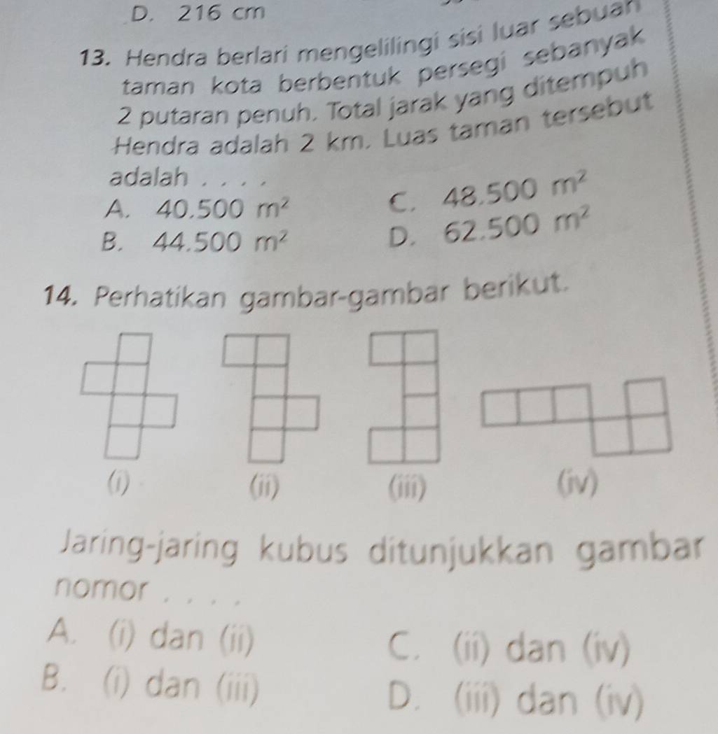 D. 216 cm
13. Hendra berlari mengelilingi sisi luar sebuan
taman kota berbentuk persegi sebanyak
2 putaran penuh. Total jarak yang ditempuh
Hendra adalah 2 km. Luas taman tersebut
adalah . . . .
A. 40.500m^2
C. 48.500m^2
B. 44.500m^2 D. 62.500m^2
14. Perhatíkan gambar-gambar berikut.
(i) (ii) (iii) (iv)
Jaring-jaring kubus ditunjukkan gambar
nomor . . . .
A. (i) dan (ii)
C. (ii) dan (iv)
B. (i) dan (iii)
D. (iii) dan (iv)