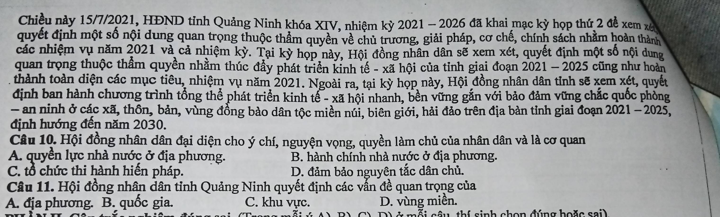 Chiều này 15/7/2021, HĐND tỉnh Quảng Ninh khóa XIV, nhiệm kỳ 2021 - 2026 đã khai mạc kỳ họp thứ 2 đề xem xê
quyết định một số nội dung quan trọng thuộc thầm quyền về chủ trương, giải pháp, cơ chế, chính sách nhằm hoàn thành
các nhiệm vụ năm 2021 và cả nhiệm kỳ. Tại kỳ họp này, Hội đồng nhân dân sẽ xem xét, quyết định một số nội dung
quan trọng thuộc thầm quyền nhằm thúc đầy phát triển kinh tế - xã hội của tỉnh giai đoạn 2021 - 2025 cũng như hoàn
thành toàn diện các mục tiêu, nhiệm vụ năm 2021. Ngoài ra, tại kỳ họp này, Hội đồng nhân dân tỉnh sẽ xem xét, quyết
định ban hành chương trình tổng thể phát triển kinh tế - xã hội nhanh, bền vững gắn với bảo đảm vững chắc quốc phòng
- an ninh ở các xã, thôn, bản, vùng đồng bào dân tộc miền núi, biên giới, hải đảo trên địa bản tỉnh giai đoạn 2021- 2025,
định hướng đến năm 2030.
Câu 10. Hội đồng nhân dân đại diện cho ý chí, nguyện vọng, quyền làm chủ của nhân dân và là cơ quan
A. quyền lực nhà nước ở địa phương. B. hành chính nhà nước ở địa phương.
C. tổ chức thi hành hiến pháp. D. đảm bảo nguyên tắc dân chủ.
Câu 11. Hội đồng nhân dân tỉnh Quảng Ninh quyết định các vẫn đề quan trọng của
A. địa phương. B. quốc gia. C. khu vực. D. vùng miền.
inh chon đúng hoặc sai)