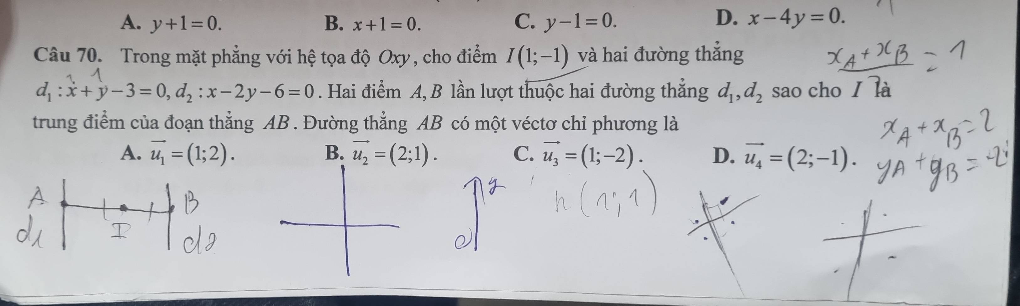 D.
A. y+1=0. B. x+1=0. C. y-1=0. x-4y=0. 
Câu 70. Trong mặt phẳng với hệ tọa độ Oxy, cho điểm I(1;-1) và hai đường thắng
d_1:x+y-3=0, d_2:x-2y-6=0. Hai điểm A, B lần lượt thuộc hai đường thắng d_1, d_2 sao cho I là
trung điểm của đoạn thẳng AB. Đường thẳng AB có một véctơ chỉ phương là
A. vector u_1=(1;2). B. vector u_2=(2;1). C. vector u_3=(1;-2). D. vector u_4=(2;-1).