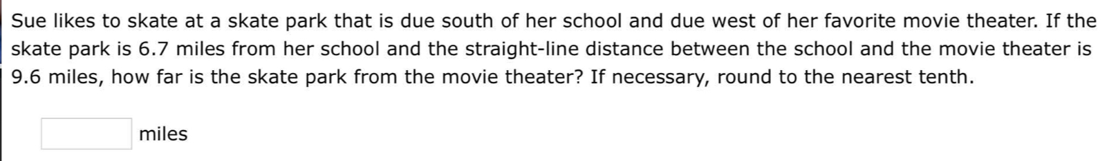 Sue likes to skate at a skate park that is due south of her school and due west of her favorite movie theater. If the 
skate park is 6.7 miles from her school and the straight-line distance between the school and the movie theater is
9.6 miles, how far is the skate park from the movie theater? If necessary, round to the nearest tenth.
□ miles