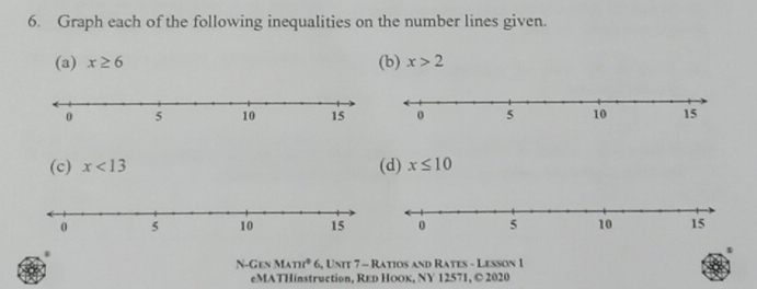 Graph each of the following inequalities on the number lines given. 
(a) x≥ 6 (b) x>2
(c) x<13</tex> (d) x≤ 10
N-Gen MAnt° 6, Unit 7 - Ratios and Rates - Lesson 1 
eMATHinstruction, Rεь ΗоOк, ΝY 12571, © 2020