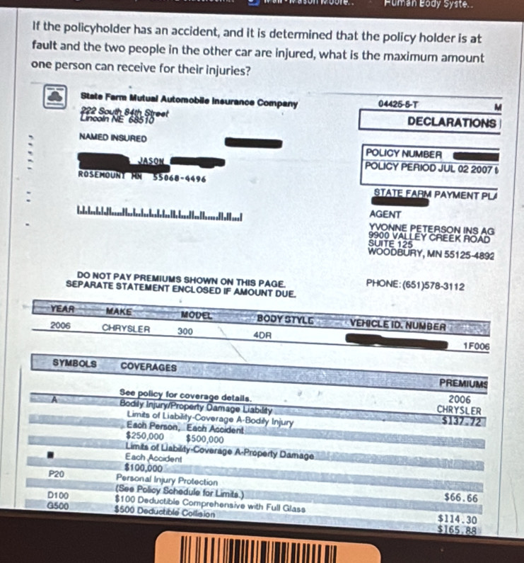 Puman Body Syste. 
If the policyholder has an accident, and it is determined that the policy holder is at 
fault and the two people in the other car are injured, what is the maximum amount 
one person can receive for their injuries? 
State Farm Mutual Automobile insurance Company 04425-5-T M 
222 South 84th Street 
Lincoln NE 68510 DECLARATIONS 
NAMED INSURED POLICY NUMBER 
JASON POLICY PERIOD JUL 02 2007 t 
ROSEMOUNT HN 55068-4496 STATE FARM PAYMENT PLA 
2 AGENT 
YVONNE PETERSON INS AG 
9900 VALLEY CREEK ROAD 
SUITE 125
WOODBURY, MN 55125-4892 
DO NOT PAY PREMIUMS SHOWN ON THIS PAGE. PHONE: (651)578-3112 
SEPARATE STATEMENT ENCLOSED IF AMOUNT DUE. 
YEAR MAKE MODEL BODY STYLL VEHICLE ID. NUMBER 
2006 CHRYSLER 300 4DR 
1F006 
SYMBOLS COVERAGES 
PREMIUMS 
See policy for coverage details. CHRYSLER 2006 
A Bodily Injury/Property Damage Liability $137.72
Limits of Liability-Coverage A-Bodily Injury 
Each Person, Each Accident
$250,000 $500,000
Limits of Liability-Coverage A-Property Damage 
Each Accident
$100,000
P20 Personal Injury Protection 
(See Policy Schedule for Limits.) $66.66
D100 $100 Deductible Comprehensive with Full Glass 
G500 $500 Deductible Collision $114.30
$165.88