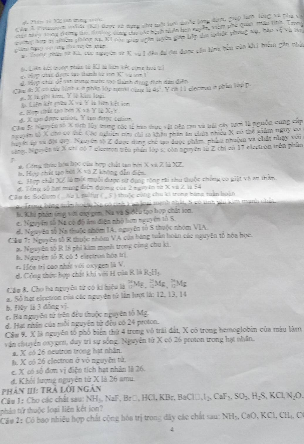 Phân từ XZ tao trong mước
Cầm A. Potussium lodide (KI) được sử dụng như một loại thuốc long đờm, giúp làm lồng và phá và
chấn nhấy trong đường thờ, thường dùng cho các bệnh nhân hen suyển, viêm phê quân mẫn tính, Trong
trường hợp bị nhiễm phống xa. KI còn giúp ngân tuyển giáp hập thụ lodide phóng xạ, bào vệ và làm
giám ngay cv ang thu tạển giáp
a. Trong phẩm từ KI các nguyên từ K và I đều đã đạt được cầu hình bền của khí hiểm gần nhất
áu Liên kết trong phân tử KI là liên kết cộng hoá trị
C Hợp chít được tạo thành từ ion K² và ion '
d. Hợp chất đễ tan trong nước tạo thành dung dịch dẫn điện.
Câu 4: X có cầu hình c ở phân lớp ngoài cùng là 4s^2.y có 11 electron ở phân lớp p.
*. X là phi kim, Y là kim loại.
à Liên kết giữa  ) X=11 là liên kết ion
c. Hợp chất tạo bởi X=8Y là X_2Y.
d. X tạo được anion. sumlimits° tạo được cation
Cầu S: Nguyễn tố X tích lây trong các tế bào thực vật nên rau và trái cây tươi là nguồn cung cập
nguyên số X cho cơ thế. Các nghiên cứu chỉ ra khâu phân ăn chứa nhiều X có thể giảm nguy cơ
huyết ấp và đặt quy. Nguyên tố Z được dùng chế tạo được phẩm, phẩm nhuộm và chất nhạy với
sáng. Nguyễn từ X chỉ có 7 electron trên phân lớp s; còn nguyên từ Z chỉ có 17 electron trên phần
a. Công thức hóa học của hợp chất tạo bởi X và Z là XZ.
b. Hợp chất tạo bởi X và Z không dẫn điện.
c. Hợp chất XZ là một muối được sử dụng rộng rài như thuốc chống co giật và an thần.
d. Tổng số hạt mang điện dương của 2 nguyên từ X và Z là 54
Câu 6: Sodium ( .Na ), sulfur (_5 tu ộc cùng chu kì trong bảng tuân hoàn
Trong bằng tuần boàn, Xa có tính Lim loại mạnh nhất, S có tính phi kim mạnh nhất,
h. Khi phân ứng với oxy gen, Na và S đêu tạo hợp chất ion.
c. Nguyên tố Na có độ ám điện nhỏ bơn nguyên tố S.
d. Nguyên tổ Na thuộc nhóm IA, nguyên tố S thuộc nhóm VIA.
Cầm 7: Nguyên tổ R thuộc nhóm VA của bảng tuần hoàn các nguyên tổ hóa học.
a. Nguyễn tố R là phi kim mạnh trong cùng chu kì.
b. Nguyên tố R có 5 electron hóa trị.
c. Hóa trị cao nhất với oxygen là V.
d. Công thức hợp chất khí với H của R là RịHş.
Câu 8. Cho ba nguyên tử có kí hiệu là _(12)^(24)Mg,_(12)^(25)Mg,_(12)^(26) Mg
a. Số hạt electron của các nguyên tử lân lượt là: 12, 13, 14
b. Đây là 3 đồng vị.
c. Ba nguyên tử trên đêu thuộc nguyên tố Mg.
d. Hạt nhân của mỗi nguyên tử đêu có 24 proton.
Cầu 9. X là nguyên tổ phố biến thứ 4 trong vô trái đất, X có trong hemoglobin của máu làm
vận chuyển oxygen, duy trì sự sống. Nguyên tử X có 26 proton trong hạt nhân.
a. X có 26 neutron trong hạt nhân.
b. X có 26 electron ở vỏ nguyên tử.
c. X có số đơn vị điện tích hạt nhân là 26.
d. Khối lượng nguyên tử X là 26 amu.
PHảN III: TRả LớI NGÂN
Câu 1: Cho các chất sau: NH_3,NaF,Br□ ,HCl,KBr,BaClD,I_2,CaF_2,SO_2,H_2S,KCl,N_2O.
phần tử thuộc loại liên kết ion?
Câu 2: Có bao nhiêu hợp chất cộng hóa trị trong đây các chất sau: NH_3,CaO,KCl,CH_4,C
4
