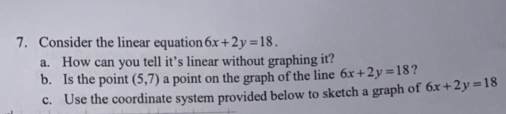 Consider the linear equation 6x+2y=18. 
a. How can you tell it’s linear without graphing it? 
b. Is the point (5,7) a point on the graph of the line 6x+2y=18 ? 
c. Use the coordinate system provided below to sketch a graph of 6x+2y=18