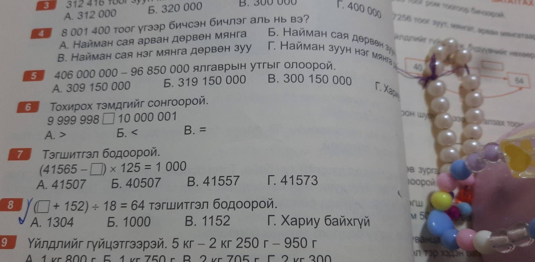 33 312 416 188r 3y. B. 300 000
A. 312 000 Б. 320 000

1 Toor pom τοοτοος δνκαρροκ
F. 400 000 7256 roor syyt, wwhrar, ageae wawrataa
4 8 001 400 тoог угээр бичсэн бичлэг аль нь вэ?
A. Найман сая арван дθрвен мянга 5. Найман сая дθрвен クγ
Rrpnvär Für Sipgenär Hexser
В. Найман сая нэг мянга дθрвθн зуу T. Haйман зууh həг мя 
5 406 000 000 - 96 850 000 ялгаврын утгыг олοорой.
A. 309 150 000 Б. 319 150 000 B. 300 150 000
Γ. Xap
6 Τοхирох τэмдгийг сонгоорой.
9 999 998 1 0000001
A. > 6. B. =
7 Τэгшитгэл бοдοοрοй.
(41565-□ )* 125=1000
A. 41507 Б. 40507 B. 41557 Γ. 41573

8 (□ +152)/ 18=64 τэгшитгэл бодοорοй.
A. 1304 Б. 1000 B. 1152 Γ. Χариу байхгγй
9 Υйлдлийг гγйцэтгээрэй. 5kr-2kr250r-950r
A 1 vr 800 c 5 1 vr 750 r B 2yr705-52
vn Tập x3дch van