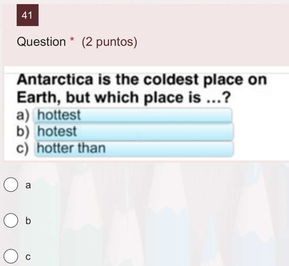 Question * (2 puntos)
Antarctica is the coldest place on
Earth, but which place is ...?
a) hottest
b) hotest
c) hotter than
a
b
C