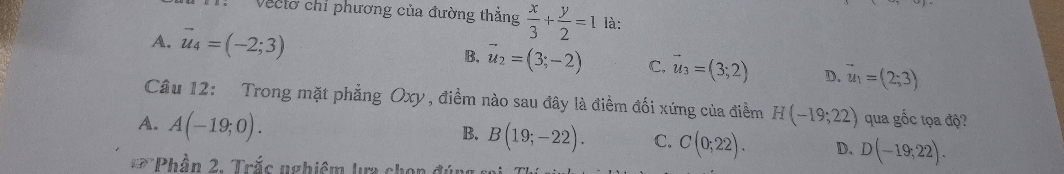 Vectơ chỉ phương của đường thẳng  x/3 + y/2 =1 là:
A. vector u_4=(-2;3)
B. vector u_2=(3;-2) C. vector u_3=(3;2) D. vector u_1=(2;3)
Câu 12: Trong mặt phẳng Oxy, điểm nào sau đây là điểm đối xứng của điểm H(-19;22)
A. A(-19;0). qua gốc tọa độ?
B. B(19;-22).
C. C(0;22).
D. D(-19;22). 
Phần 2, Trắs nghiêm lựa chọn đúng