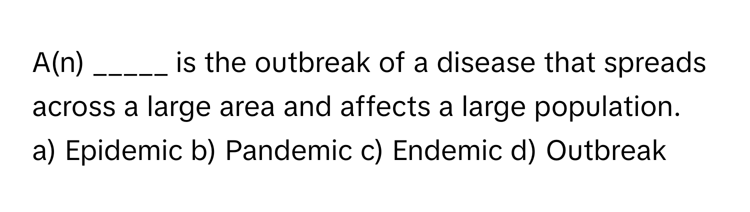 A(n) _____ is the outbreak of a disease that spreads across a large area and affects a large population.

a) Epidemic b) Pandemic c) Endemic d) Outbreak