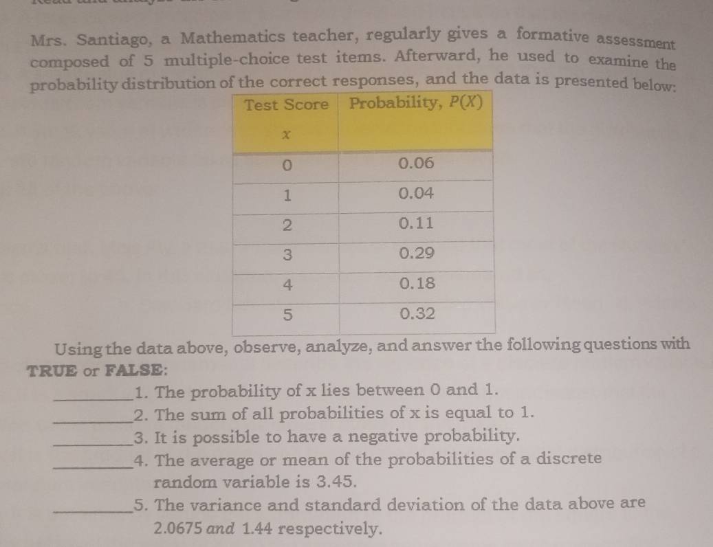 Mrs. Santiago, a Mathematics teacher, regularly gives a formative assessment
composed of 5 multiple-choice test items. Afterward, he used to examine the
probability distributione correct responses, and the data is presented below:
Using the data above, observe, analyze, and answer the following questions with
TRUE or FALSE:
_1. The probability of x lies between 0 and 1.
_2. The sum of all probabilities of x is equal to 1.
_3. It is possible to have a negative probability.
_4. The average or mean of the probabilities of a discrete
random variable is 3.45.
_
5. The variance and standard deviation of the data above are
2.0675 and 1.44 respectively.