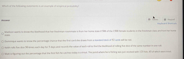 Which of the following statements is an example of empirical probability?
Answer Tables Keypad
Keyboard Shortcuts
Madison wants to know the likelihood that her freshman roommate is from her home state if 506 of the 1500 female students in the freshman class are from her home
state.
Dominique wants to know the percentage chance that the first card she draws from a standard deck of 52 cards will be red.
Keith rolls five dice 50 times each day for 5 days and records the value of each roll to find the likelihood of rolling five dice of the same number in one roll
Matt is figuring out the percentage that the first fish he catches today is a trout. The pond where he is fishing was just stocked with 125 fish, 45 of which were trout.