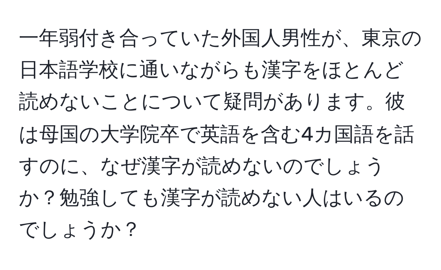 一年弱付き合っていた外国人男性が、東京の日本語学校に通いながらも漢字をほとんど読めないことについて疑問があります。彼は母国の大学院卒で英語を含む4カ国語を話すのに、なぜ漢字が読めないのでしょうか？勉強しても漢字が読めない人はいるのでしょうか？