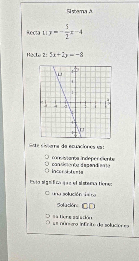 Sistema A
Recta 1: y=- 5/2 x-4
Recta 2: 5x+2y=-8
Este sistema de ecuaciones es:
consistente independiente
consistente dependiente
inconsistente
Esto significa que el sistema tiene:
una solución única
Solución:
no tiene solución
un número infinito de soluciones