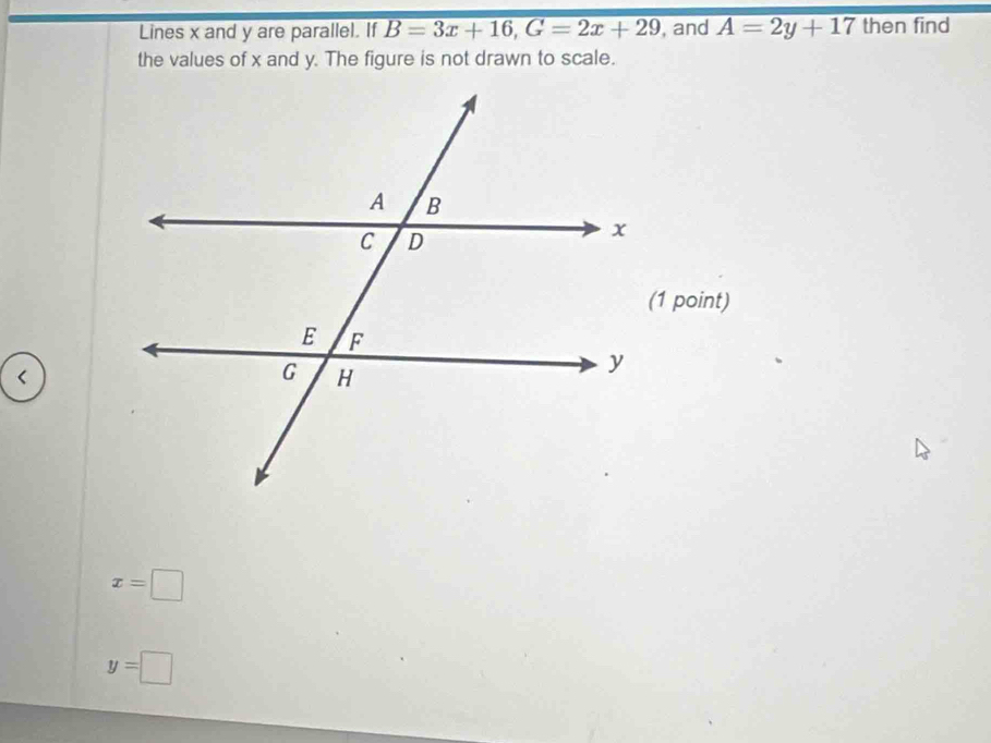 Lines x and y are parallel. If B=3x+16, G=2x+29 , and A=2y+17 then find 
the values of x and y. The figure is not drawn to scale.
x=□
y=□