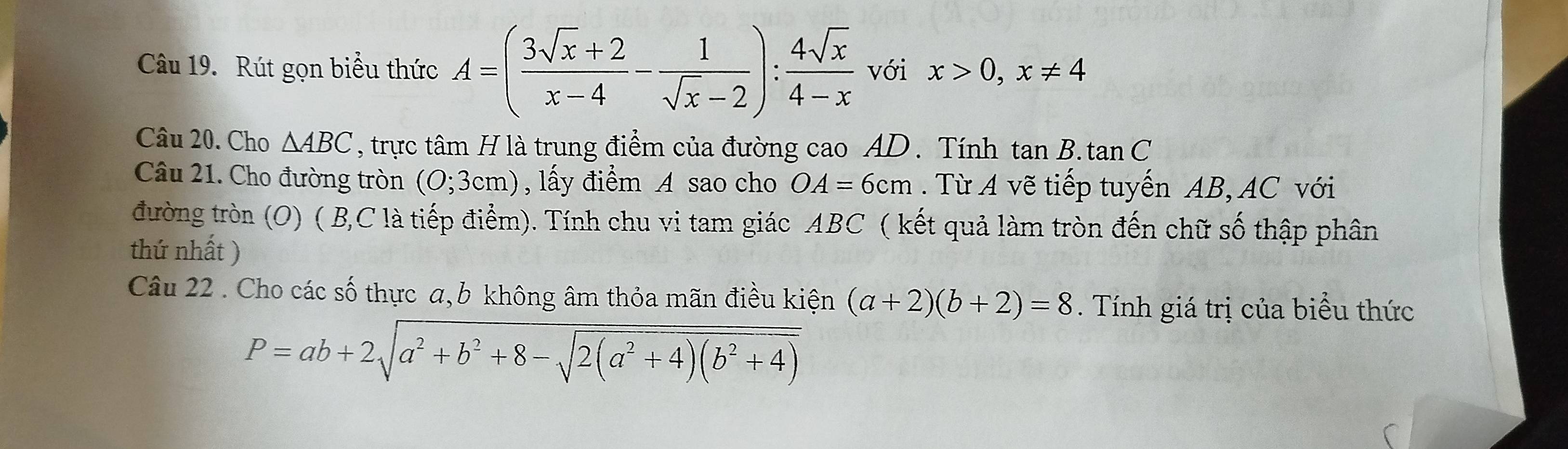 Rút gọn biểu thức A=( (3sqrt(x)+2)/x-4 - 1/sqrt(x)-2 ): 4sqrt(x)/4-x  với x>0, x!= 4
Câu 20. Cho △ ABC , trực tâm H là trung điểm của đường cao AD. Tính tan B.tan C
Câu 21. Cho đường tròn (0;3cm) , lấy điểm A sao cho OA=6cm. Từ A vẽ tiếp tuyến AB, AC với 
đường tròn (O) ( B, C là tiếp điểm). Tính chu vi tam giác ABC ( kết quả làm tròn đến chữ số thập phân 
thứ nhất ) 
Câu 22 . Cho các số thực a, b không âm thỏa mãn điều kiện (a+2)(b+2)=8 Tính giá trị của biểu thức
P=ab+2sqrt(a^2+b^2+8-sqrt 2(a^2+4)(b^2+4))