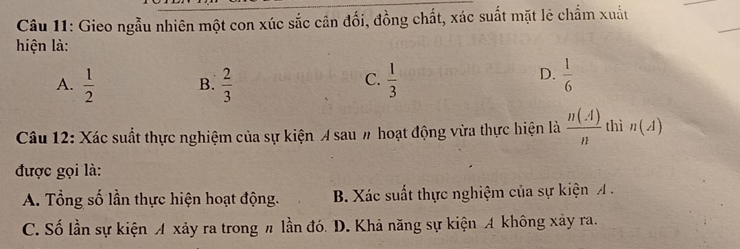 Gieo ngẫu nhiên một con xúc sắc cân đối, đồng chất, xác suất mặt lẻ chẩm xuất
hiện là:
C.
A.  1/2   2/3   1/3 
B.
D.  1/6 
Câu 12: Xác suất thực nghiệm của sự kiện A sau # hoạt động vừa thực hiện là  n(A)/n  thì n(A)
được gọi là:
A. Tổng số lần thực hiện hoạt động. B. Xác suất thực nghiệm của sự kiện A.
C. Số lần sự kiện A xảy ra trong π lần đó. D. Khả năng sự kiện A không xảy ra.