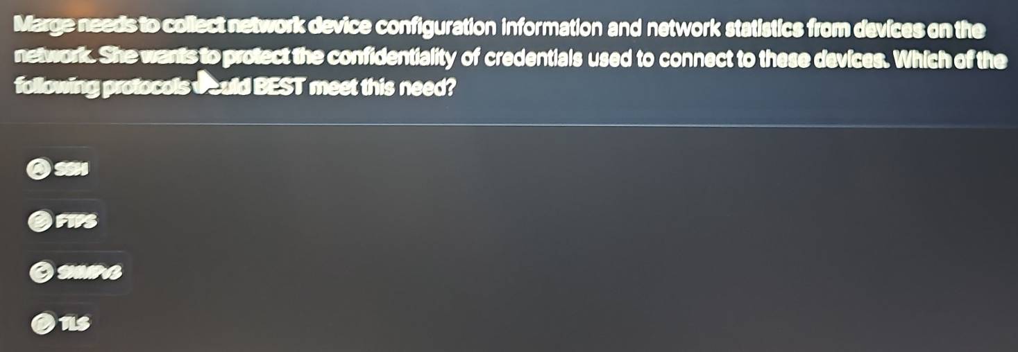 Marge needs to collect network device configuration information and network statistics from devices on the
network. She wants to protect the confidentiality of credentials used to connect to these devices. Which of the
following protocols oould BEST meet this need?
SSH
FIPS
SIB
us