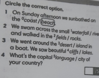 Circle the correct option. 
1 On Sunday afternoon we sunbathed on 
the° coast / beach . 
2 We swam across the small 'waterfall / rive 
and walked in the^2 fields / rocks. 
3 We went around the 3 desert / island in 
a boat. We saw beautiful^ cliffs / lakes. 
4 What's the capital ⁵language / city of 
your country?