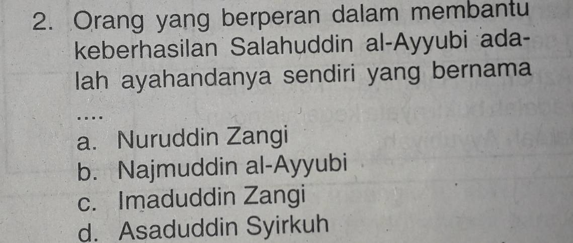 Orang yang berperan dalam membantu
keberhasilan Salahuddin al-Ayyubi ada-
lah ayahandanya sendiri yang bernama
.
a. Nuruddin Zangi
b. Najmuddin al-Ayyubi
c. Imaduddin Zangi
d. Asaduddin Syirkuh