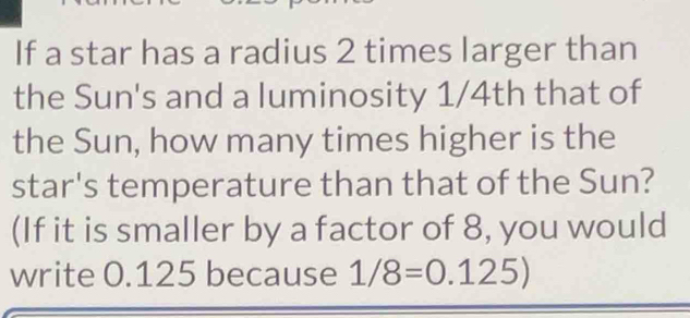 If a star has a radius 2 times larger than 
the Sun's and a luminosity 1/4th that of 
the Sun, how many times higher is the 
star's temperature than that of the Sun? 
(If it is smaller by a factor of 8, you would 
write 0.125 because 1/8=0.125)