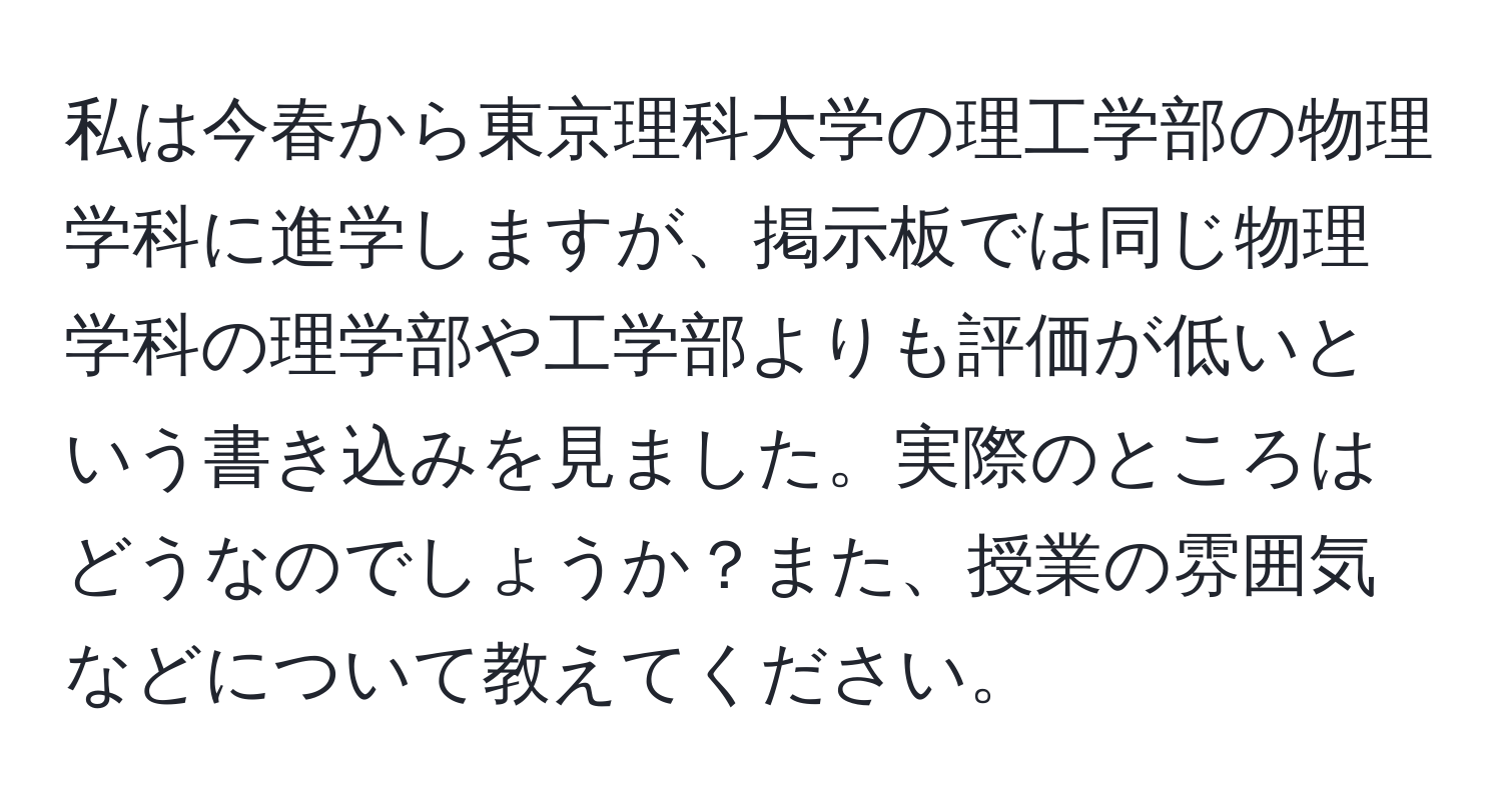 私は今春から東京理科大学の理工学部の物理学科に進学しますが、掲示板では同じ物理学科の理学部や工学部よりも評価が低いという書き込みを見ました。実際のところはどうなのでしょうか？また、授業の雰囲気などについて教えてください。