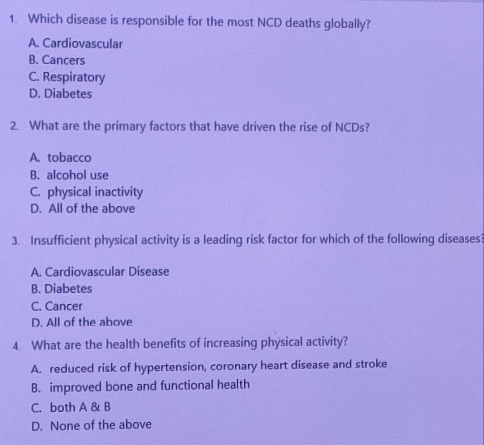 Which disease is responsible for the most NCD deaths globally?
A. Cardiovascular
B. Cancers
C. Respiratory
D. Diabetes
2. What are the primary factors that have driven the rise of NCDs?
A. tobacco
B. alcohol use
C. physical inactivity
D. All of the above
3. Insufficient physical activity is a leading risk factor for which of the following diseases?
A. Cardiovascular Disease
B. Diabetes
C. Cancer
D. All of the above
4. What are the health benefits of increasing physical activity?
A. reduced risk of hypertension, coronary heart disease and stroke
B. improved bone and functional health
C. both A & B
D. None of the above